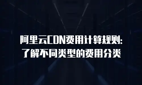 阿里云CDN费用计算规则：了解不同类型的费用分类