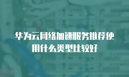 华为云网络加速服务推荐使用什么类型比较好