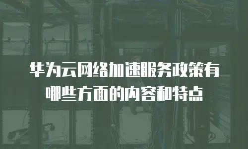 华为云网络加速服务政策有哪些方面的内容和特点