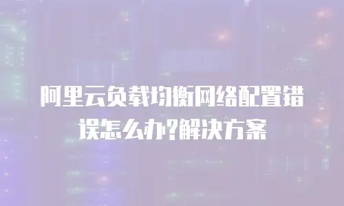 阿里云负载均衡网络配置错误怎么办?解决方案