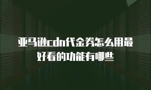 亚马逊cdn代金券怎么用最好看的功能有哪些