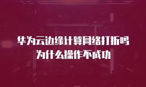 华为云边缘计算网络打折吗为什么操作不成功