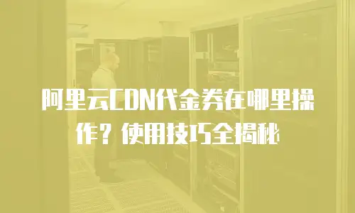 阿里云CDN代金券在哪里操作？使用技巧全揭秘