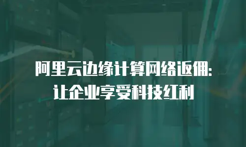 阿里云边缘计算网络返佣：让企业享受科技红利
