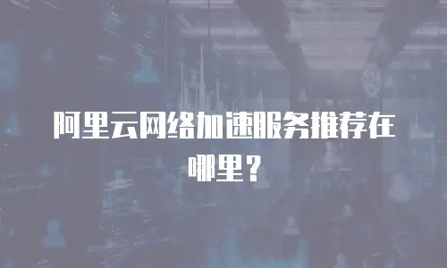 阿里云网络加速服务推荐在哪里？