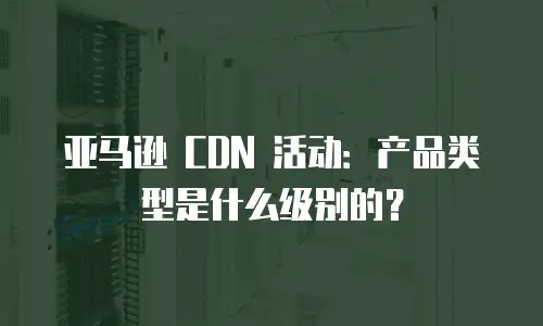 亚马逊 CDN 活动：产品类型是什么级别的？