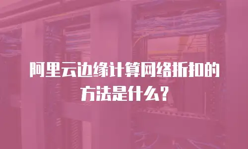 阿里云边缘计算网络折扣的方法是什么？