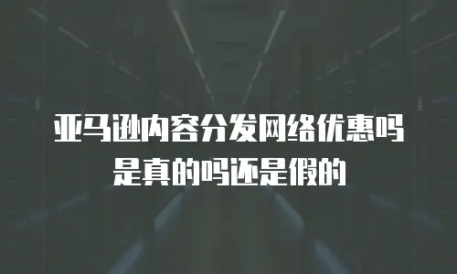 亚马逊内容分发网络优惠吗是真的吗还是假的