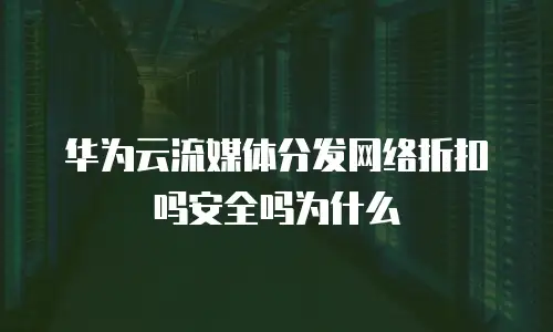 华为云流媒体分发网络折扣吗安全吗为什么