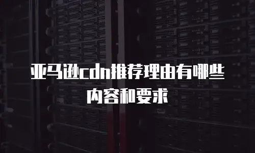 亚马逊cdn推荐理由有哪些内容和要求