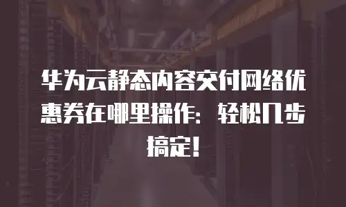 华为云静态内容交付网络优惠券在哪里操作：轻松几步搞定！