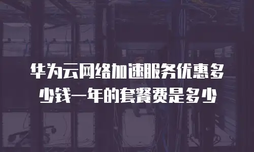 华为云网络加速服务优惠多少钱一年的套餐费是多少