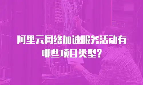 阿里云网络加速服务活动有哪些项目类型？