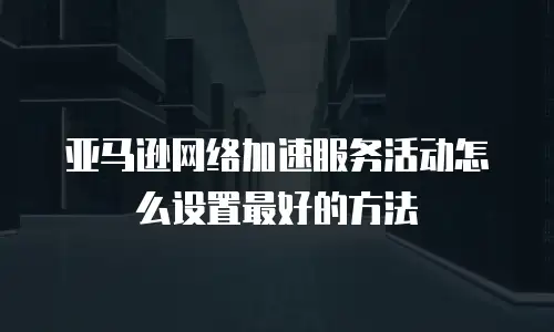 亚马逊网络加速服务活动怎么设置最好的方法