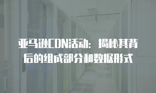 亚马逊CDN活动：揭秘其背后的组成部分和数据形式