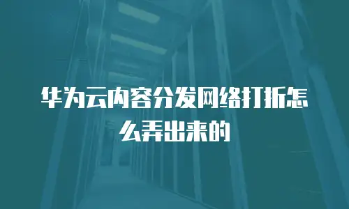 华为云内容分发网络打折怎么弄出来的