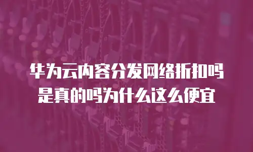 华为云内容分发网络折扣吗是真的吗为什么这么便宜