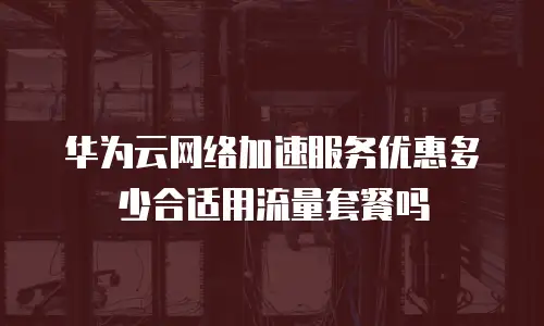 华为云网络加速服务优惠多少合适用流量套餐吗