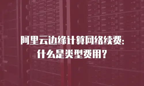 阿里云边缘计算网络续费：什么是类型费用？