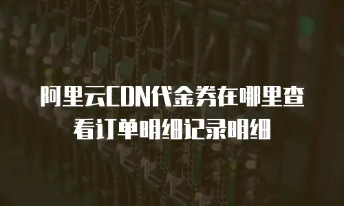 阿里云CDN代金券在哪里查看订单明细记录明细