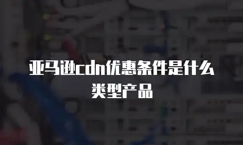 亚马逊cdn优惠条件是什么类型产品
