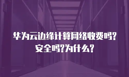 华为云边缘计算网络收费吗?安全吗?为什么?