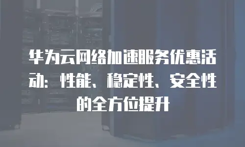 华为云网络加速服务优惠活动：性能、稳定性、安全性的全方位提升