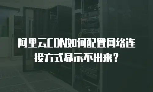 阿里云CDN如何配置网络连接方式显示不出来？