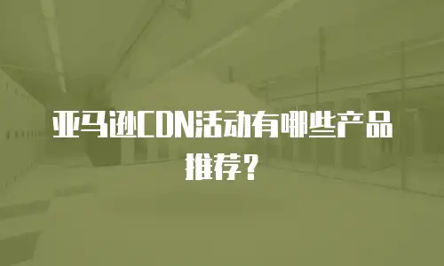 亚马逊CDN活动有哪些产品推荐？