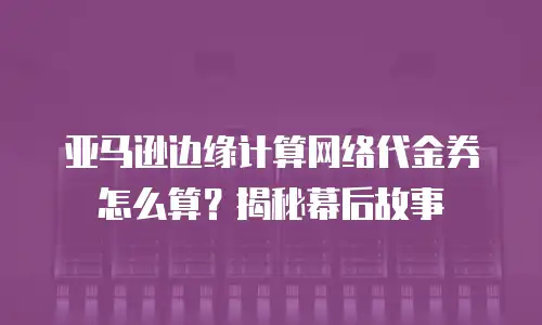 亚马逊边缘计算网络代金券怎么算？揭秘幕后故事