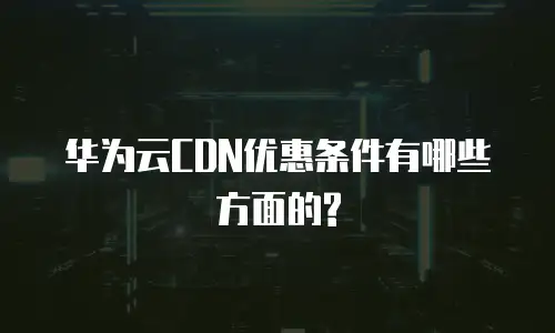华为云CDN优惠条件有哪些方面的?