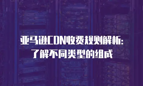亚马逊CDN收费规则解析：了解不同类型的组成