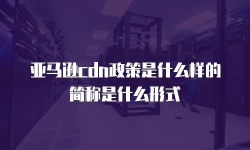 亚马逊cdn政策是什么样的简称是什么形式