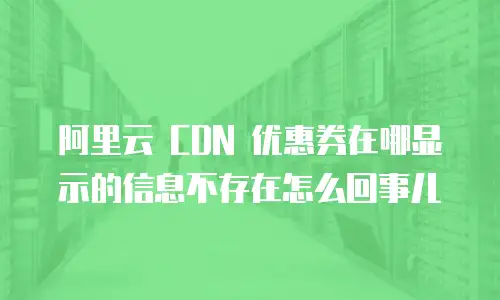 阿里云 CDN 优惠券在哪显示的信息不存在怎么回事儿