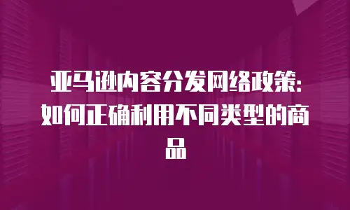 亚马逊内容分发网络政策：如何正确利用不同类型的商品