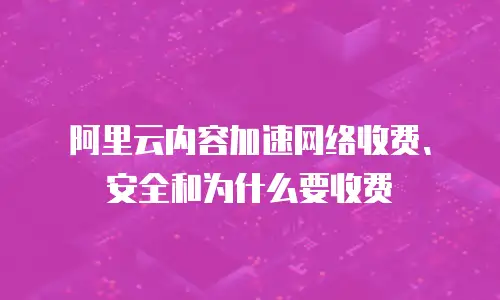 阿里云内容加速网络收费、安全和为什么要收费