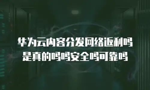 华为云内容分发网络返利吗是真的吗吗安全吗可靠吗