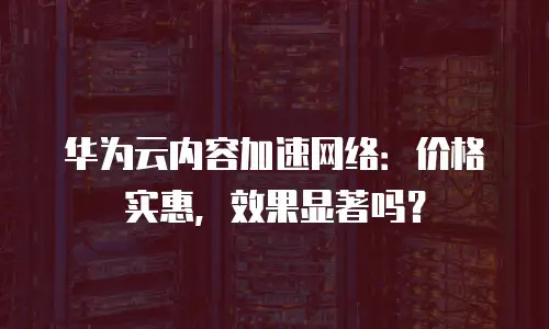 华为云内容加速网络：价格实惠，效果显著吗？
