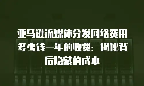 亚马逊流媒体分发网络费用多少钱一年的收费：揭秘背后隐藏的成本