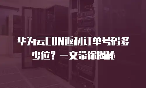 华为云CDN返利订单号码多少位？一文带你揭秘