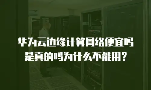 华为云边缘计算网络便宜吗是真的吗为什么不能用？