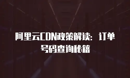 阿里云CDN政策解读：订单号码查询秘籍