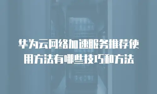 华为云网络加速服务推荐使用方法有哪些技巧和方法