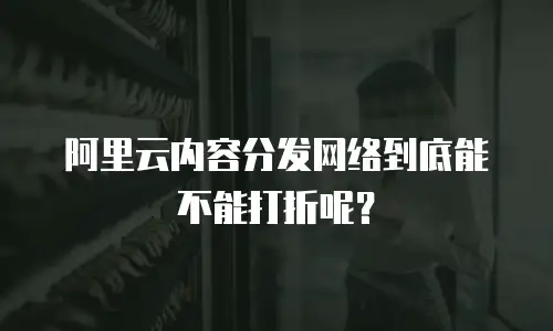 阿里云内容分发网络到底能不能打折呢？