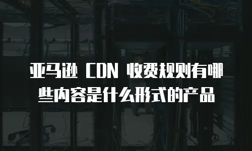 亚马逊 CDN 收费规则有哪些内容是什么形式的产品