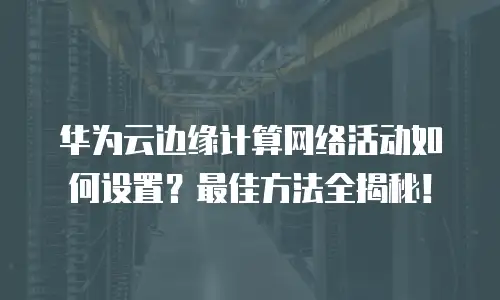 华为云边缘计算网络活动如何设置？最佳方法全揭秘！