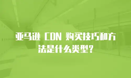 亚马逊 CDN 购买技巧和方法是什么类型？