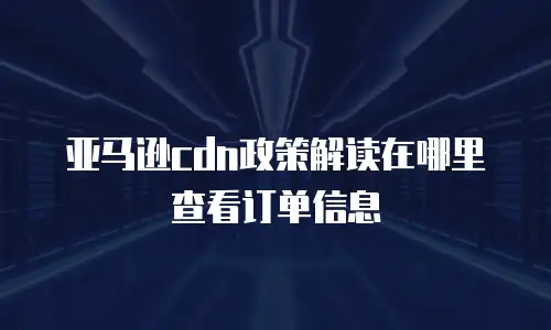亚马逊cdn政策解读在哪里查看订单信息