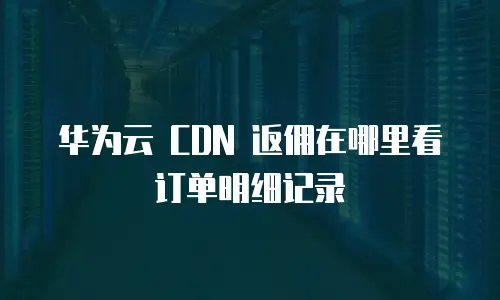 华为云 CDN 返佣在哪里看订单明细记录