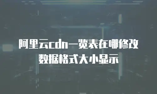 阿里云cdn一览表在哪修改数据格式大小显示